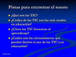 Pistas para encontrar el tesoro¿Qué son las TIC?¿Cuáles de las TIC son las más usadas en educación?¿Cómo las TIC fomentan el aprendizaje?¿Cuáles son las circunstancias que pueden limitar el uso de las TIC´s en educación?Rubén Prieto
