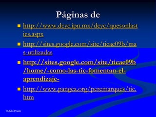 Páginas de http://www.dcyc.ipn.mx/dcyc/quesonlastics.aspxhttp://sites.google.com/site/ticae09b/mas-utilizadashttp://sites.google.com/site/ticae09b/home/-como-las-tic-fomentan-el-aprendizaje-http://www.pangea.org/peremarques/tic.htmRubén Prieto