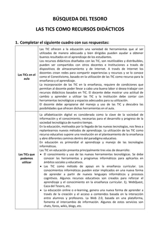 BÚSQUEDA DEL TESORO
                  LAS TICS COMO RECURSOS DIDÁCTICOS

1. Completar el siguiente cuadro con sus respuestas:
                   Las TIC ofrecen a la educación una variedad de herramientas que al ser
                   utilizadas de manera adecuada y bien dirigidas pueden ayudar a obtener
                   buenos resultados en el aprendizaje de los estudiantes.
                   Los recursos didácticos diseñados con las TIC, son reutilizables y distribuibles,
                   pueden ser compartidos con otros docentes e Instituciones a través de
                   dispositivos de almacenamiento y de Internet. A través de Internet los
                   docentes crean redes para compartir experiencias y recursos y se lo conoce
 Las TICs en el
                   como el Conectivismo, basado en la utilización de las TIC como recurso para la
      aula
                   enseñanza y el aprendizaje.
                   La incorporación de las TIC en la enseñanza, requiere de condiciones que
                   permitan al docente poder llevar a cabo una buena labor si desea trabajar con
                   recursos didácticos basados en TIC. El docente debe mostrar una actitud de
                   cambio y aprender a utilizar las TIC y la institución debe contar con
                   herramientas tecnológicas y espacios adecuados para su utilización.
                   El docente debe apropiarse del manejo y uso de las TIC y descubra las
                   posibilidades que ofrecen dichas herramientas en el aula.
                   La alfabetización digital es considerada como la clave de la sociedad de
                   información y el conocimiento, necesarias para el desarrollo y progreso de la
                   sociedad tecnológica de nuestro tiempo.
                   En la educación, motivados por la llegada de las nuevas tecnologías, nos lleva a
                   replantearnos nuevos métodos de aprendizaje. La utilización de las TIC como
                   recurso educativo supone una revolución en el planteamiento de la enseñanza
                   y abre diferentes caminos dentro del paradigma educativo.
                   En educación es primordial el aprendizaje y manejo de las tecnologías
                   informáticas.
                   Las TIC en educación presenta principalmente tres vías de desarrollo:
 Las TICs que         El conocimiento y uso de las nuevas herramientas tecnológicas. Se debe
  podemos             conocer las herramientas y programas informáticos para aplicarlos en
   utilizar           ámbitos sociales y educativos.
                      Las TIC como método de apoyo en la enseñanza curricular. Los
                      conocimientos informáticos pueden estar implicados en una nueva forma
                      de aprender a partir de nuevos lenguajes informáticos y procesos
                      cognitivos. Algunos recursos educativos son creados para reforzar el
                      aprendizaje y el conocimiento en la enseñanza curricular. Ej. WebQuest,
                      Caza del Tesoro, etc.
                      La educación online o e-learning, genera una nueva forma de aprender a
                      través de la creación y el acceso a contenidos basada en la interacción
                      entre alumnos y profesores. La Web 2.0, basada en una plataforma,
                      fomenta el intercambio de información. Algunos de estos servicios son
                      chats, foros, wikis, blogs, etc.
 