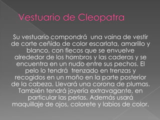 Su vestuario compondrá una vaina de vestir
de corte ceñido de color escarlata, amarillo y
blanco, con flecos que se envuelve
alrededor de los hombros y las caderas y se
encuentra en un nudo entre sus pechos. El
pelo lo tendrá trenzado en trenzas y
recogidos en un moño en la parte posterior
de la cabeza. Llevará una corona de plumas.
También tendrá joyería extravagante, en
particular las perlas. Además usará
maquillaje de ojos, colorete y labios de color.
 