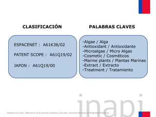 CLASIFICACIÓN
PATENT SCOPE : A61Q19/02
ESPACENET : A61K36/02
JAPON : A61Q19/00
-Algae / Alga
-Antioxidant / Antioxidante
-Microalgae / Micro Algas
-Cosmetic / Cosméticos
-Marine plants / Plantas Marinas
-Extract / Extracto
-Treatment / Tratamiento
PALABRAS CLAVES
 