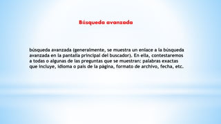 búsqueda avanzada (generalmente, se muestra un enlace a la búsqueda
avanzada en la pantalla principal del buscador). En ella, contestaremos
a todas o algunas de las preguntas que se muestran: palabras exactas
que incluye, idioma o país de la página, formato de archivo, fecha, etc.
Búsqueda avanzada
 
