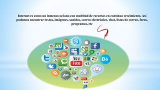 Internet es como un inmenso océano con multitud de recursos en continuo crecimiento. Así
podemos encontrar textos, imágenes, sonidos, correo electrónico, chat, listas de correo, foros,
programas, etc
 