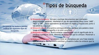 *Tipos de búsqueda
En general, los motores pueden
realizar los siguientes tipos de
búsqueda:
 Búsqueda booleana: Incluye o excluye documentos que contienen
determinadas palabras, mediante el uso de operadores tales como "AND" ,
"NOT" y "OR" . Estos operadores se escriben en inglés y mayúsculas junto a
las palabras a buscar.
 Búsqueda difusa: Encuentra correspondencias, aunque una palabra clave
tenga errores de ortografía o no esté completa.
 Búsqueda semántica: Busca enlaces relacionados con el significado de la
palabra o palabras clave. Motores de búsqueda que la utilizan: Powerset o
Hakia
 Búsqueda por frases: La palabra clave se reemplaza por una frase exacta
(que el usuario escribe entre comillas) y muestra todos los enlaces que la
contengan.
 