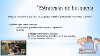 *
Pero para encontrar hay que saber buscar, porque no todo lo que buscas lo encuentras a la primera.
1.-En primer lugar, vamos a analizar
traducir lo que queremos saber o buscar a un perfil de
búsqueda
2.-Escoger la herramienta adecuada
La mejor herramienta dependerá de lo que queramos
encontrar: imágenes, vídeos, etc.
 