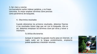 3.-Ser claro y conciso
Los buscadores suelen indexar palabras, y no frases
concretas. Es mejor emplear términos clave precisos
como parámetros de búsqueda.
4.- Discrimina resultados
Cuando obtenemos los primeros resultados, debemos fijarnos
si los resultados tienen algo que ver con la búsqueda, sino es
así, debemos remplazar los términos clave por otros y volver a
intentarlo.
5) Utiliza diccionarios
Aunque el español ha ganado mucho peso en Internet, el
inglés suele ser la lengua predominante, emplearlo
puede ayudarnos a localizar recursos.
 