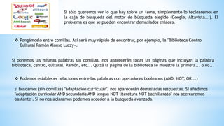Si sólo queremos ver lo que hay sobre un tema, simplemente lo teclearemos en
la caja de búsqueda del motor de búsqueda elegido (Google, Altavista...). El
problema es que se pueden encontrar demasiados enlaces.
 Pongámoslo entre comillas. Así será muy rápido de encontrar, por ejemplo, la "Biblioteca Centro
Cultural Ramón Alonso Luzzy«.
Si ponemos las mismas palabras sin comillas, nos aparecerán todas las páginas que incluyan la palabra
biblioteca, centro, cultural, Ramón, etc... Quizá la página de la biblioteca se muestre la primera... o no...
 Podemos establecer relaciones entre las palabras con operadores booleanos (AND, NOT, OR...)
si buscamos (sin comillas) "adaptación curricular", nos aparecerán demasiadas respuestas. Si añadimos
"adaptación curricular AND secundaria AND lengua NOT literatura NOT bachillerato" nos acercaremos
bastante . Si no nos aclaramos podemos acceder a la busqueda avanzada.
 