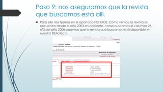 Paso 9: nos aseguramos que la revista
que buscamos está allí.
 Para ello nos fijamos en el apartado FONDOS. Como vemos, la revista se
encuentra desde el año 2003 en adelante, como buscamos el volumen 28,
nº3 del año 2008 sabemos que la revista que buscamos está disponible en
nuestra Biblioteca.
 