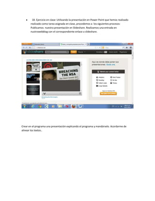 18. Ejercicio en clase: Utilizando la presentación en Power Point que hemos realizado
realizado como tarea asignada en clase, procedemos a los siguientes procesos:
Publicamos nuestra presentación en Slideshare. Realizamos una entrada en
nustrowebblog con el correspondiente enlace a slideshare.

Crear en el programa una presentación explicando el programa y mandárselo. Acordarme de
alinear los textos..

 