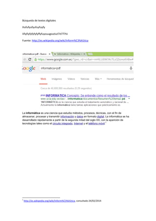 Búsqueda de textos digitales
Hufufyufyufuyfuyfy
Iifiyfiyfyfyfyfyffyfuyouugoutiut7it777tii
Fuente: http://es.wikipedia.org/wiki/Inform%C3%A1tica
La informática es una ciencia que estudia métodos, procesos, técnicas, con el fin de
almacenar, procesar y transmitir información y datos en formato digital. La informática se ha
desarrollado rápidamente a partir de la segunda mitad del siglo XX, con la aparición de
1
tecnologías tales como el circuito integrado, Internet y el teléfono móvil.
1
http://es.wikipedia.org/wiki/Inform%C3%A1tica, consultado 24/02/2014
