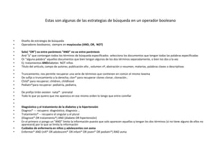 Estas son algunas de las estrategias de búsqueda en un operador booleano
• Diseño de estrategia de búsqueda
• Operadores booleanos; siempre en mayúsculas (AND, OR, NOT)
•
• Solo( “OR”) va entre paréntesis “AND” no va entre paréntesis
• And “y” que contengan todos los términos de búsqueda especificados selecciona los documentos que tengan todas las palabras especificadas
• Or “alguna palabra” aquellos documentos que bien tengan algunos de los dos términos separadamente, o bien los dos a la vez
• Ej: tratamientos ANDdiabetes NOT niños
• Título del artículo, campo de autores, publicación año , volumen nº, abstración o resumen, materias, palabras claves o descriptivas
•
• Truncamiento; nos permite recuperar una serie de términos que contienen en común el mismo lexema
• De sufijo o truncamiento a la derecha; clon* para recuperar clones clonar, clonación..
• Child* para recuperar; children, childhood
• Pediatri*para recuperar: pediatría, pediatra,
•
• De prefijo tmbn existen natal* : prenatal
• Todo lo que yo quiero que me aparezca en ese mismo orden lo tengo que entre comillar
•
•
• Diagnóstico y el tratamiento de la diabetes y la hipertensión
• Diagnos* --- recupero: diagnóstico, diagnosis …
• Tratamiento* -- recupero el singular y el plural
• (Diagnost* OR tratamiento*) AND (diabete OR hipertensión)
• En el primero si pongo un “AND” limito la información puesto que solo aparecen aquellas q tengan los dos términos (si no tiene alguno de ellos no
aparecerá) por lo que se limita la información
• Cuidados de enfermería en niños y adolescentes con asma
• Enfermer* AND (niñ* OR adolescent* OR infant* OR joven* OR pediatri*) AND asma
 