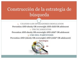 1. USANDO LOS OPERADORES BOOLEANOS
Prevention AND obesity OR overweight AND child OR adolescent
2. TRUNCAMIENTOS
Prevention AND obesity OR overweight AND child* OR adolescent
3. USO DEL PARÉNTESIS
Prevention AND (obesity OR overweight) AND (child* OR adolescent)
Construcción de la estrategia de
búsqueda
 