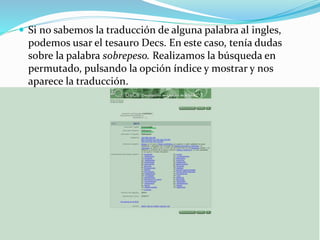  Si no sabemos la traducción de alguna palabra al ingles,
podemos usar el tesauro Decs. En este caso, tenía dudas
sobre la palabra sobrepeso. Realizamos la búsqueda en
permutado, pulsando la opción índice y mostrar y nos
aparece la traducción.
 