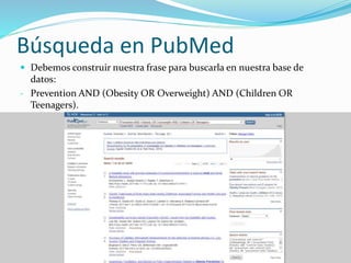 Búsqueda en PubMed
 Debemos construir nuestra frase para buscarla en nuestra base de
datos:
- Prevention AND (Obesity OR Overweight) AND (Children OR
Teenagers).
 