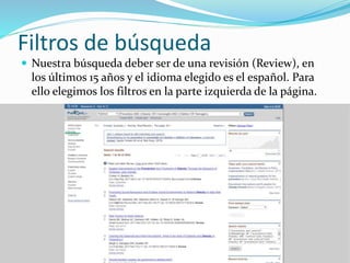 Filtros de búsqueda
 Nuestra búsqueda deber ser de una revisión (Review), en
los últimos 15 años y el idioma elegido es el español. Para
ello elegimos los filtros en la parte izquierda de la página.
 
