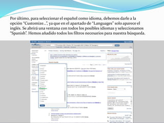 Por último, para seleccionar el español como idioma, debemos darle a la
opción “Customize…”, ya que en el apartado de “Languages” solo aparece el
inglés. Se abrirá una ventana con todos los posibles idiomas y seleccionamos
“Spanish”. Hemos añadido todos los filtros necesarios para nuestra búsqueda.
 