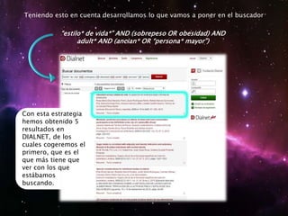 Teniendo esto en cuenta desarrollamos lo que vamos a poner en el buscador
“estilo* de vida*” AND (sobrepeso OR obesidad) AND
adult* AND (ancian* OR “persona* mayor”)
Con esta estrategia
hemos obtenido 5
resultados en
DIALNET, de los
cuales cogeremos el
primero, que es el
que más tiene que
ver con los que
estábamos
buscando.
 