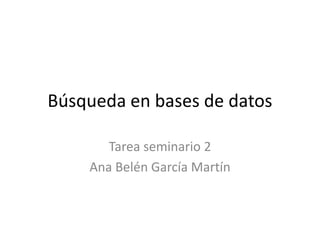 Búsqueda en bases de datos
Tarea seminario 2
Ana Belén García Martín
 
