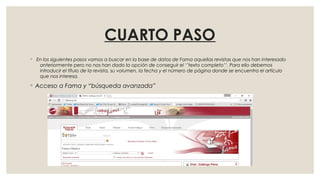 CUARTO PASO
◦ En los siguientes pasos vamos a buscar en la base de datos de Fama aquellas revistas que nos han interesado
anteriormente pero no nos han dado la opción de conseguir el ‘’texto completo’’. Para ello debemos
introducir el título de la revista, su volumen, la fecha y el número de página donde se encuentra el artículo
que nos interesa.
◦ Acceso a Fama y “búsqueda avanzada”
 