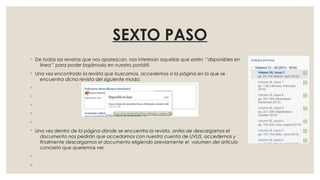 SEXTO PASO
◦ De todas las revistas que nos aparezcan, nos interesan aquellas que estén ‘’disponibles en
línea’’ para poder bajárnoslo en nuestro portátil.
◦ Una vez encontrado la revista que buscamos, accedemos a la página en la que se
encuentra dicha revista del siguiente modo:
◦
◦
◦
◦
◦
◦ Una vez dentro de la página dónde se encuentra la revista, antes de descargarnos el
documento nos pedirán que accedamos con nuestra cuenta de UVUS, accedemos y
finalmente descargamos el documento eligiendo previamente el volumen del artículo
concreto que queremos ver.
◦
◦
 