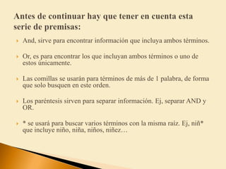  And, sirve para encontrar información que incluya ambos términos.
 Or, es para encontrar los que incluyan ambos términos o uno de
estos únicamente.
 Las comillas se usarán para términos de más de 1 palabra, de forma
que solo busquen en este orden.
 Los paréntesis sirven para separar información. Ej, separar AND y
OR.
 * se usará para buscar varios términos con la misma raíz. Ej, niñ*
que incluye niño, niña, niños, niñez…
 