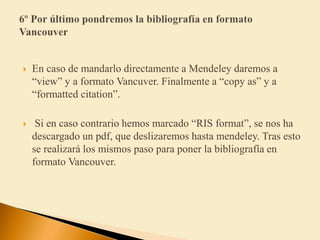  En caso de mandarlo directamente a Mendeley daremos a
“view” y a formato Vancuver. Finalmente a “copy as” y a
“formatted citation”.
 Si en caso contrario hemos marcado “RIS format”, se nos ha
descargado un pdf, que deslizaremos hasta mendeley. Tras esto
se realizará los mismos paso para poner la bibliografía en
formato Vancouver.
 