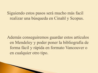Siguiendo estos pasos será mucho más facil
realizar una búsqueda en Cinahl y Scopus.
Además conseguiremos guardar estos artículos
en Mendeley y poder poner la bibliografía de
forma fácil y rápida en formato Vancouver o
en cualquier otro tipo.
 