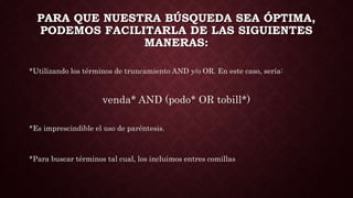 PARA QUE NUESTRA BÚSQUEDA SEA ÓPTIMA,
PODEMOS FACILITARLA DE LAS SIGUIENTES
MANERAS:
*Utilizando los términos de truncamiento AND y/o OR. En este caso, sería:
venda* AND (podo* OR tobill*)
*Es imprescindible el uso de paréntesis.
*Para buscar términos tal cual, los incluimos entres comillas
 