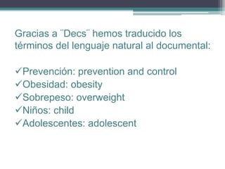Gracias a ¨Decs¨ hemos traducido los
términos del lenguaje natural al documental:
Prevención: prevention and control
Obesidad: obesity
Sobrepeso: overweight
Niños: child
Adolescentes: adolescent
 