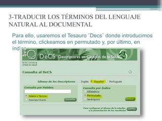 3-TRADUCIR LOS TÉRMINOS DEL LENGUAJE
NATURAL AL DOCUMENTAL
Para ello, usaremos el Tesauro ¨Decs¨ donde introducimos
el término, clickeamos en permutado y, por último, en
índice.
 