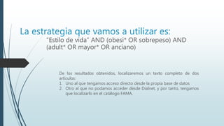 La estrategia que vamos a utilizar es:
“Estilo de vida” AND (obesi* OR sobrepeso) AND
(adult* OR mayor* OR anciano)
De los resultados obtenidos, localizaremos un texto completo de dos
artículos:
1. Uno al que tengamos acceso directo desde la propia base de datos
2. Otro al que no podamos acceder desde Dialnet, y por tanto, tengamos
que localizarlo en el catálogo FAMA.
 
