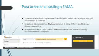 Para acceder al catálogo FAMA:
 Volvemos a la biblioteca de la Universidad de Sevilla (salud) y en la página principal
encontramos el catálogo.
 En palabra clave escogemos Titulo escribiremos el título de la revista, libro…que
deseemos encontrar.
 Nos pedirán nuestro UVUS cuando accedamos desde casa, lo introducimos y
buscamos la revista completa.
 