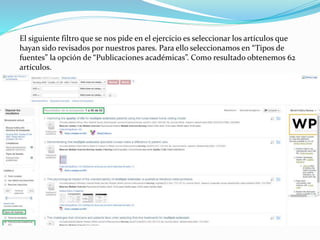 El siguiente filtro que se nos pide en el ejercicio es seleccionar los artículos que
hayan sido revisados por nuestros pares. Para ello seleccionamos en “Tipos de
fuentes” la opción de “Publicaciones académicas”. Como resultado obtenemos 62
artículos.
 