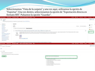 Seleccionamos “Vista de la carpeta” y una vez aquí, utilizamos la opción de
“Exportar”. Una vez dentro, seleccionamos la opción de “Exportación directa en
formato RIS”. Pulsamos la opción “Guardar”.
 