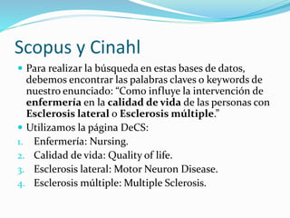 Scopus y Cinahl
 Para realizar la búsqueda en estas bases de datos,
debemos encontrar las palabras claves o keywords de
nuestro enunciado: “Como influye la intervención de
enfermería en la calidad de vida de las personas con
Esclerosis lateral o Esclerosis múltiple.”
 Utilizamos la página DeCS:
1. Enfermería: Nursing.
2. Calidad de vida: Quality of life.
3. Esclerosis lateral: Motor Neuron Disease.
4. Esclerosis múltiple: Multiple Sclerosis.
 