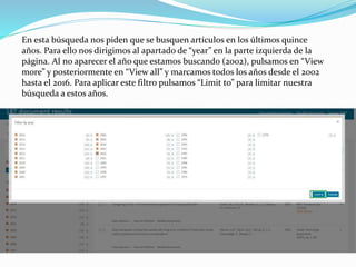 En esta búsqueda nos piden que se busquen artículos en los últimos quince
años. Para ello nos dirigimos al apartado de “year” en la parte izquierda de la
página. Al no aparecer el año que estamos buscando (2002), pulsamos en “View
more” y posteriormente en “View all” y marcamos todos los años desde el 2002
hasta el 2016. Para aplicar este filtro pulsamos “Limit to” para limitar nuestra
búsqueda a estos años.
 