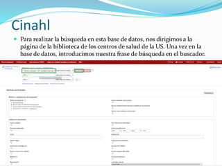 Cinahl
 Para realizar la búsqueda en esta base de datos, nos dirigimos a la
página de la biblioteca de los centros de salud de la US. Una vez en la
base de datos, introducimos nuestra frase de búsqueda en el buscador.
 
