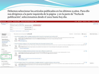 Debemos seleccionar los artículos publicados en los últimos 15 años. Para ello
nos dirigimos a la parte izquierda de la página y en la parte de “Fecha de
publicación”, seleccionamos desde el 2002 hasta hoy día.
 