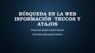 BÚSQUEDA EN LA WEB
INFORMACIÓN TRUCOS Y
ATAJOS
Francisco Javier muñoz Suarez
Docente informática básica
 