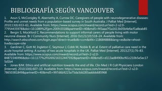 1. Aoun S, McConigley R, Abernethy A, Currow DC. Caregivers of people with neurodegenerative diseases:
Profile and unmet needs from a population-based survey in South Australia. J Palliat Med [Internet].
2010;13(6):653–61. Available from: https://www.scopus.com/inward/record.uri?eid=2-s2.0-
77954435978&doi=10.1089%2Fjpm.2009.0318&partnerID=40&md5=f45aaa7f1a1613b05b4efacf1a8eab85
2. Bergin S, Mockford C. Recommendations to support informal carers of people living with motor
neurone disease. Br J Community Nurs [Internet]. 2016 Oct;21(10):518–24. Available from:
http://search.ebscohost.com/login.aspx?direct=true&db=ccm&AN=118684888&lang=es&site=ehost-
live&scope=site
3. Gardiner C, Gott M, Ingleton C, Seymour J, Cobb M, Noble B, et al. Extent of palliative care need in the
acute hospital setting: A survey of two acute hospitals in the UK. Palliat Med [Internet]. 2013;27(1):76–83.
Available from: https://www.scopus.com/inward/record.uri?eid=2-s2.0-
84871546996&doi=10.1177%2F0269216312447592&partnerID=40&md5=d113ad8490bcf61c210b5e5ec17
5d1b4
4. Jones BJM. Ethics and artificial nutrition towards the end of life. Clin Med J R Coll Physicians London
[Internet]. 2010;10(6):607–10. Available from: https://www.scopus.com/inward/record.uri?eid=2-s2.0-
78650381849&partnerID=40&md5=997d6b9223a75da3dd283aabbb685968
BIBLIOGRAFÍA SEGÚN VANCOUVER
 