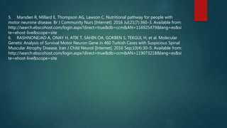 5. Marsden R, Millard E, Thompson AG, Lawson C. Nutritional pathway for people with
motor neurone disease. Br J Community Nurs [Internet]. 2016 Jul;21(7):360–3. Available from:
http://search.ebscohost.com/login.aspx?direct=true&db=ccm&AN=116925479&lang=es&si
te=ehost-live&scope=site
6. RASHNONEJAD A, ONAY H, ATIK T, SAHIN OA, GOKBEN S, TEKGUL H, et al. Molecular
Genetic Analysis of Survival Motor Neuron Gene in 460 Turkish Cases with Suspicious Spinal
Muscular Atrophy Disease. Iran J Child Neurol [Internet]. 2016 Sep;10(4):30–5. Available from:
http://search.ebscohost.com/login.aspx?direct=true&db=ccm&AN=119073218&lang=es&si
te=ehost-live&scope=site
 