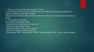 1. Buscar en las bases de datos Scopus y Cinahl:
‘’Cómo influye la intervención de enfermería en la calidad de vida de las personas con
esclerosis lateral o esclerosis múltiple’’
Requisitos: los artículos deben ser de los últimos 15 años. En Cinahl, revistas revisadas por
pares.
2. Estrategia de búsqueda:
Descriptores del tesauro DeCS:
-Intervención de enfermería: nursing care
-Calidad de vida: quality of life
-Esclerosis lateral: motor neuron disease
-Esclerosis múltiple: multiple esclerosis
‘’nursing care’’ AND ‘’quality of life’’ AND (‘’multiple sclerosis’’ OR ‘’ motor neuron disease’’
 
