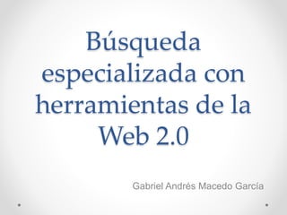 Búsqueda
especializada con
herramientas de la
Web 2.0
Gabriel Andrés Macedo García
 