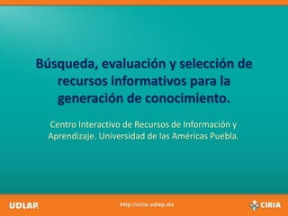 Búsqueda, evaluación y selección de
   recursos informativos para la
   generación de conocimiento.
  Centro Interactivo de Recursos de Información y
  Aprendizaje. Universidad de las Américas Puebla.
 