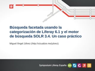 Búsqueda facetada usando la
categorización de Liferay 6.1 y el motor
de búsqueda SOLR 3.4. Un caso práctico
Miguel Ángel Júlvez (http://vizualize.me/julvez)
 