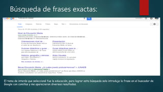 Búsqueda de frases exactas:
El tema de interés que seleccioné fue la educación, para lograr esta búsqueda solo introduje la frase en el buscador de
Google con comillas y me aparecieron diversos resultados.
 