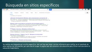Búsqueda en sitios específicos
Se realiza una búsqueda por un sitio especifico, del cual hay que tener ciertas referencia para confiar en el resultado de
este rastreo de información, por esto decidí ocupar la página web del ministerio de educación para filtrar noticias sobre la
educación hospitalaria.
 