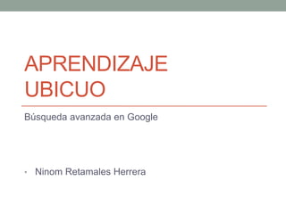 APRENDIZAJE
UBICUO
Búsqueda avanzada en Google
• Ninom Retamales Herrera
 
