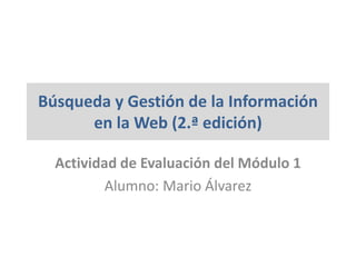 Búsqueda y Gestión de la Información
en la Web (2.ª edición)
Actividad de Evaluación del Módulo 1
Alumno: Mario Álvarez
 