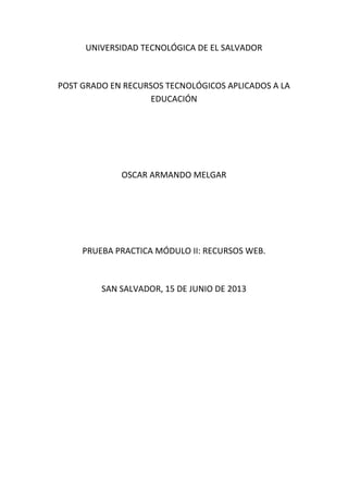 UNIVERSIDAD TECNOLÓGICA DE EL SALVADOR
POST GRADO EN RECURSOS TECNOLÓGICOS APLICADOS A LA
EDUCACIÓN
OSCAR ARMANDO MELGAR
PRUEBA PRACTICA MÓDULO II: RECURSOS WEB.
SAN SALVADOR, 15 DE JUNIO DE 2013
 